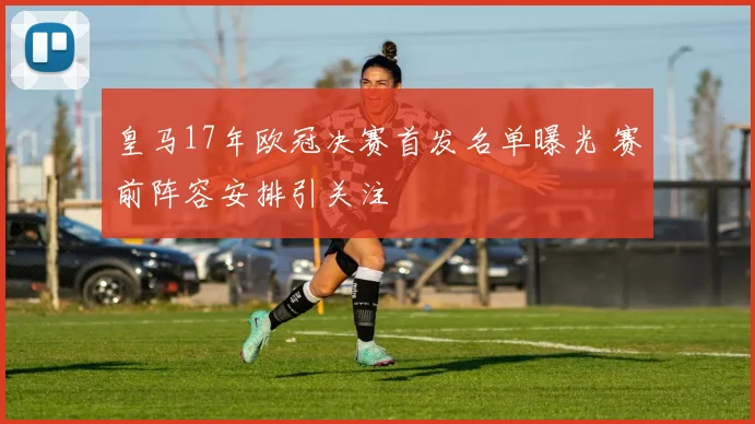 皇马17年欧冠决赛首发名单曝光 赛前阵容安排引关注