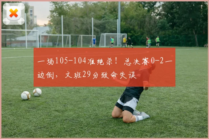 一场105-104准绝杀！总决赛0-2一边倒，文班29分致命失误