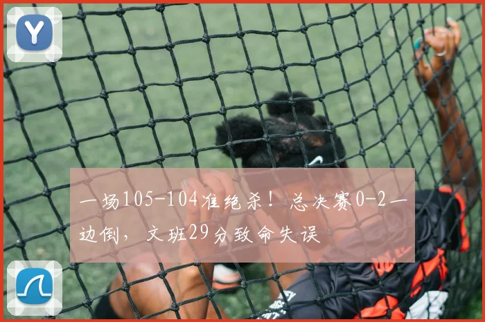 一场105-104准绝杀！总决赛0-2一边倒，文班29分致命失误