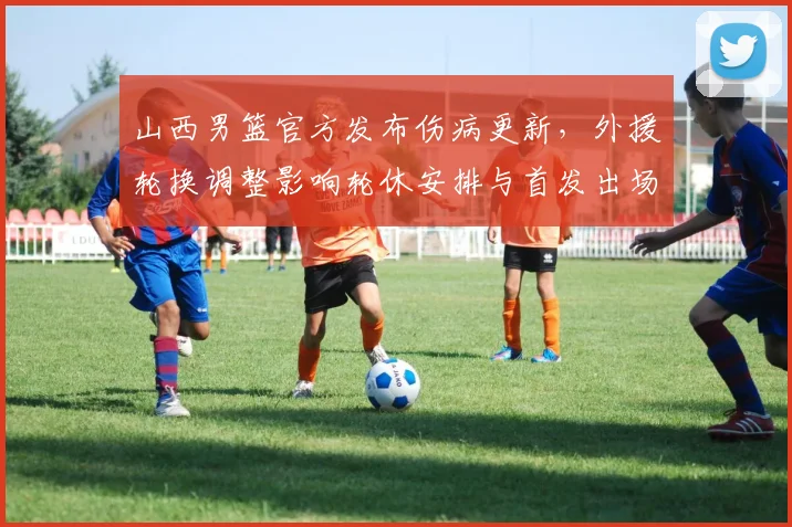山西男篮官方发布伤病更新，外援轮换调整影响轮休安排与首发出场时间