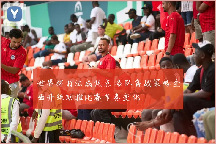 世界杯打法成焦点 各队备战策略全面升级助推比赛节奏变化