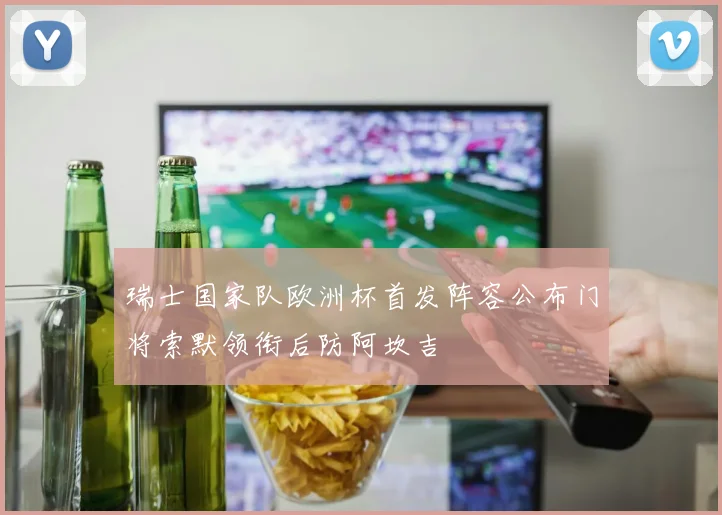 瑞士国家队欧洲杯首发阵容公布门将索默领衔后防阿坎吉