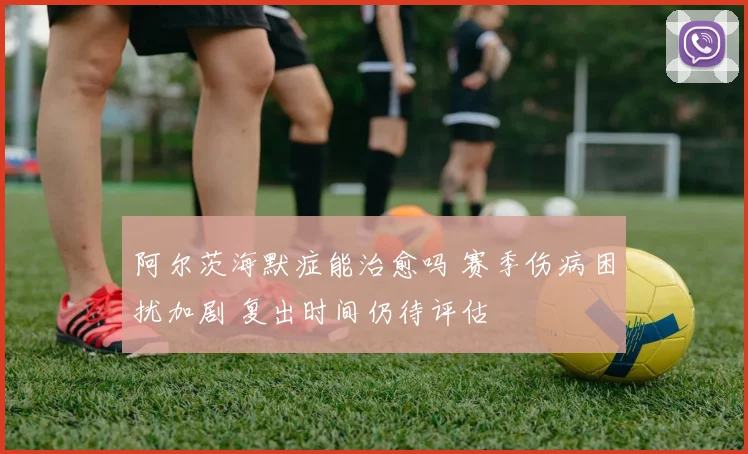 阿尔茨海默症能治愈吗 赛季伤病困扰加剧 复出时间仍待评估