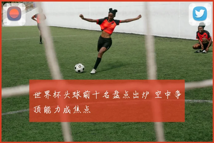 世界杯头球前十名盘点出炉 空中争顶能力成焦点