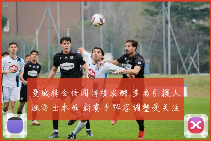 曼城转会传闻持续发酵 多名引援人选浮出水面 新赛季阵容调整受关注