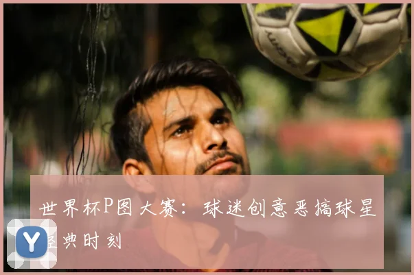 世界杯P图大赛：球迷创意恶搞球星经典时刻