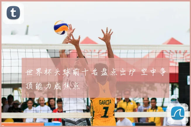 世界杯头球前十名盘点出炉 空中争顶能力成焦点