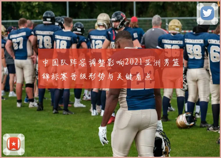 中国队阵容调整影响2021亚洲男篮锦标赛晋级形势与关键看点